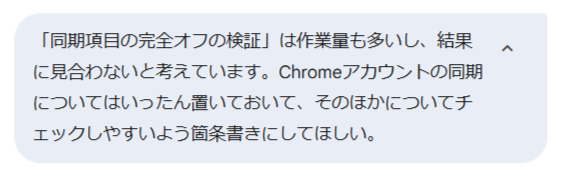 「同期項目の完全オフの検証」は作業量も多いし、結果に見合わないと考えています。Chromeアカウントの同期についてはいったん置いておいてそのほかについて箇条書きにしてほしい。